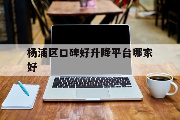 杨浦区口碑好升降平台哪家好（杨浦区各小区房价一览表）