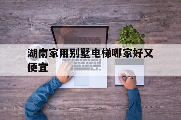 湖南家用别墅电梯哪家好又便宜（湖南别墅电梯排名前十位的品牌）