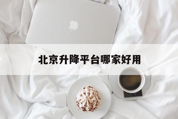 北京升降平台哪家好用（北京哪里卖升降机）