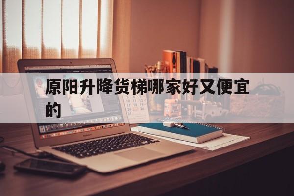 原阳升降货梯哪家好又便宜的（原阳洗浴荤的价格）
