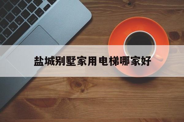 盐城别墅家用电梯哪家好（十大家用别墅电梯价格表）