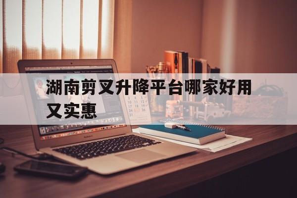 湖南剪叉升降平台哪家好用又实惠（剪叉升降平台价格）