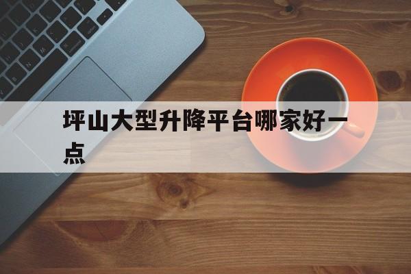 坪山大型升降平台哪家好一点（坪山大型蔬菜批发市场）