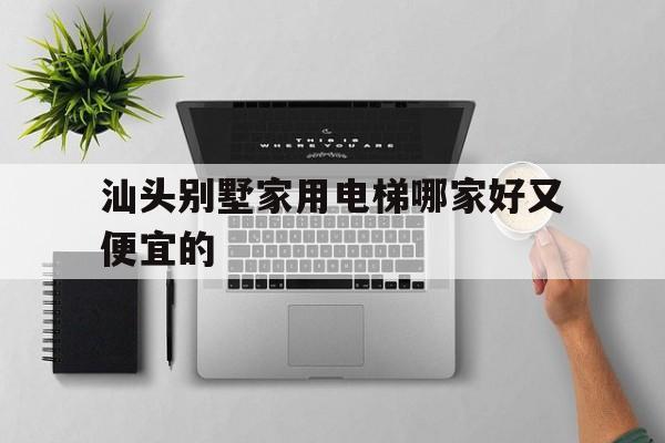 汕头别墅家用电梯哪家好又便宜的（汕头别墅家用电梯哪家好又便宜的呢）